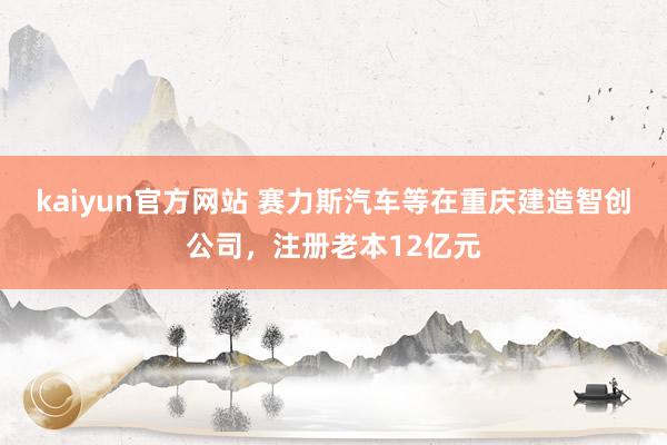 kaiyun官方网站 赛力斯汽车等在重庆建造智创公司，注册老本12亿元