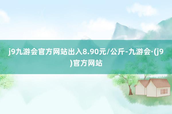 j9九游会官方网站出入8.90元/公斤-九游会·(j9)官方网站