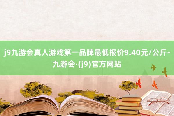 j9九游会真人游戏第一品牌最低报价9.40元/公斤-九游会·(j9)官方网站