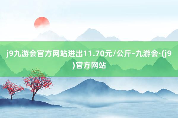 j9九游会官方网站进出11.70元/公斤-九游会·(j9)官方网站