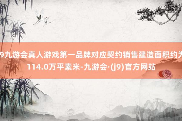 j9九游会真人游戏第一品牌对应契约销售建造面积约为114.0万平素米-九游会·(j9)官方网站