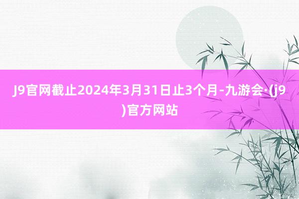 J9官网截止2024年3月31日止3个月-九游会·(j9)官方网站