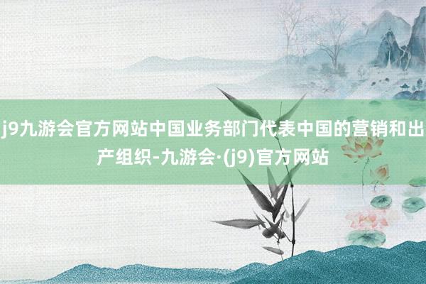 j9九游会官方网站中国业务部门代表中国的营销和出产组织-九游会·(j9)官方网站