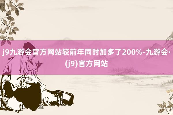 j9九游会官方网站较前年同时加多了200%-九游会·(j9)官方网站