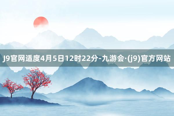 J9官网适度4月5日12时22分-九游会·(j9)官方网站