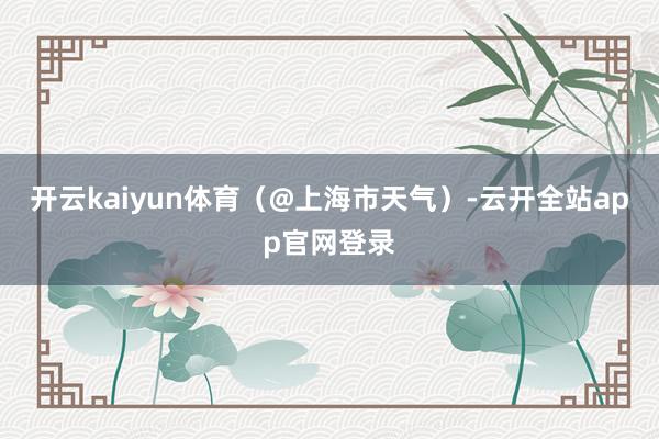 开云kaiyun体育（@上海市天气）-云开全站app官网登录