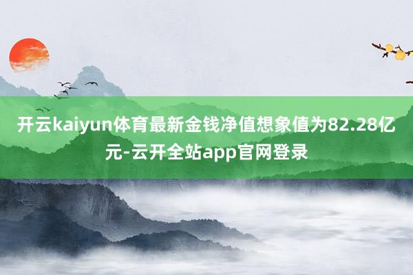 开云kaiyun体育最新金钱净值想象值为82.28亿元-云开全站app官网登录