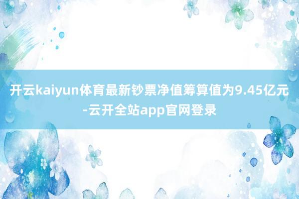 开云kaiyun体育最新钞票净值筹算值为9.45亿元-云开全站app官网登录