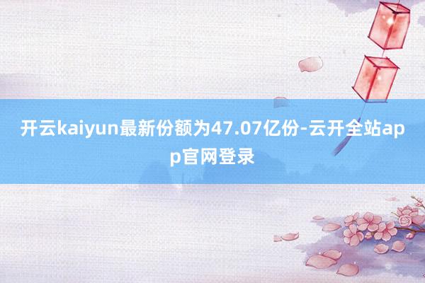 开云kaiyun最新份额为47.07亿份-云开全站app官网登录