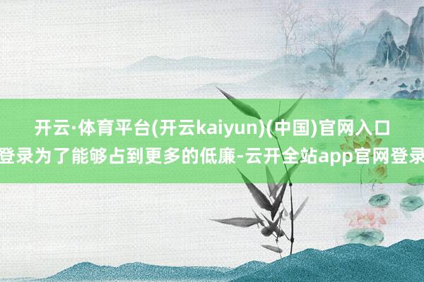 开云·体育平台(开云kaiyun)(中国)官网入口登录为了能够占到更多的低廉-云开全站app官网登录