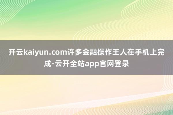 开云kaiyun.com许多金融操作王人在手机上完成-云开全站app官网登录