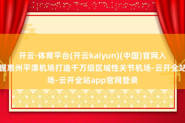 开云·体育平台(开云kaiyun)(中国)官网入口登录提议支握惠州平潭机场打造千万级区域性关节机场-云开全站app官网登录