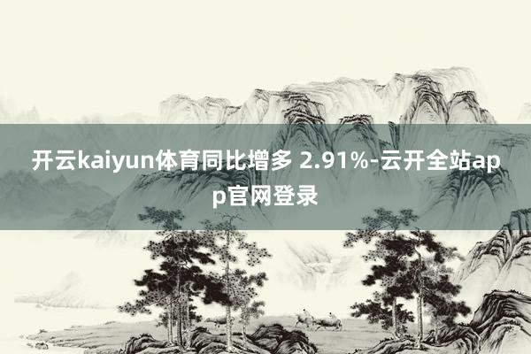 开云kaiyun体育同比增多 2.91%-云开全站app官网登录