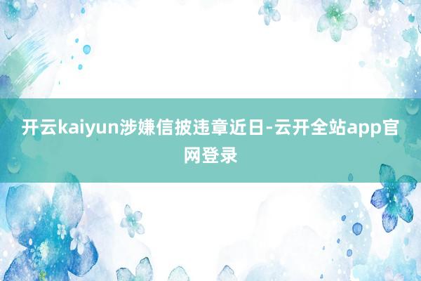 开云kaiyun　　涉嫌信披违章　　近日-云开全站app官网登录