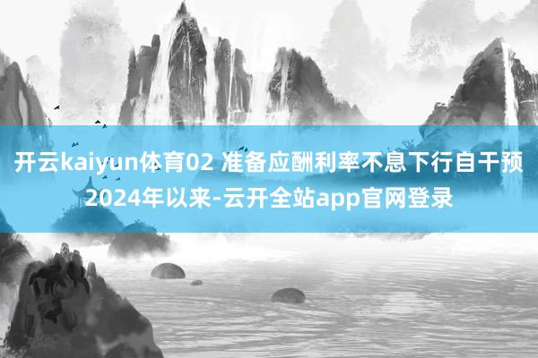 开云kaiyun体育02 准备应酬利率不息下行自干预2024年以来-云开全站app官网登录