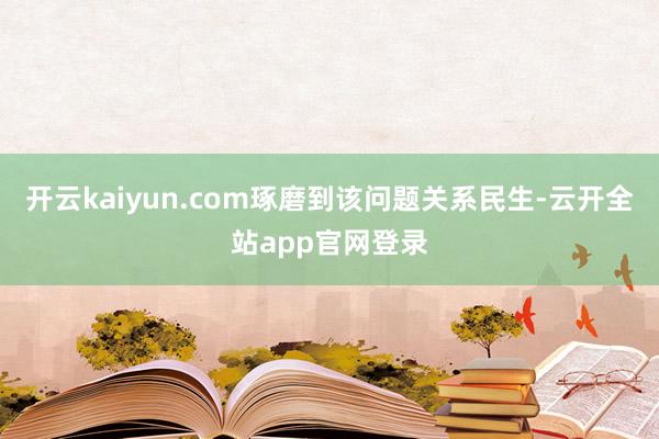 开云kaiyun.com琢磨到该问题关系民生-云开全站app官网登录
