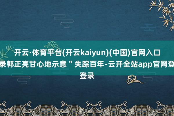 开云·体育平台(开云kaiyun)(中国)官网入口登录郭正亮甘心地示意＂失踪百年-云开全站app官网登录