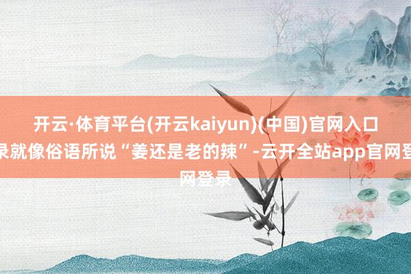 开云·体育平台(开云kaiyun)(中国)官网入口登录就像俗语所说“姜还是老的辣”-云开全站app官网登录