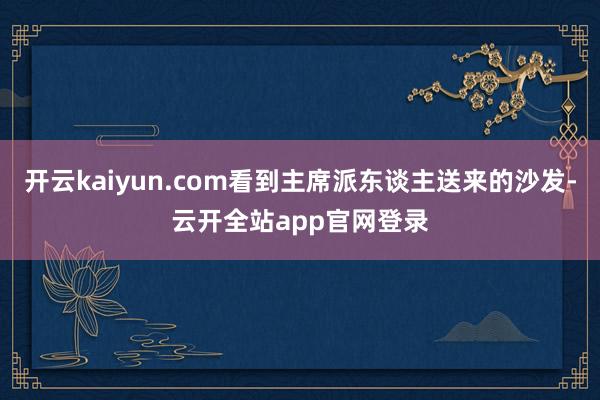 开云kaiyun.com看到主席派东谈主送来的沙发-云开全站app官网登录