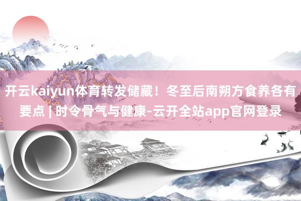 开云kaiyun体育转发储藏！冬至后南朔方食养各有要点 | 时令骨气与健康-云开全站app官网登录