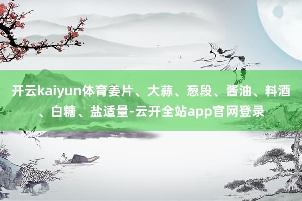 开云kaiyun体育姜片、大蒜、葱段、酱油、料酒、白糖、盐适量-云开全站app官网登录
