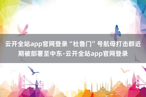 云开全站app官网登录“杜鲁门”号航母打击群近期被部署至中东-云开全站app官网登录