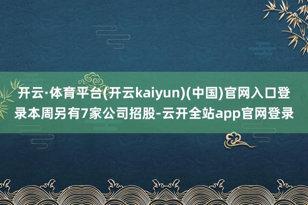 开云·体育平台(开云kaiyun)(中国)官网入口登录　　本周另有7家公司招股-云开全站app官网登录