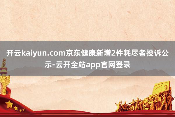 开云kaiyun.com京东健康新增2件耗尽者投诉公示-云开全站app官网登录