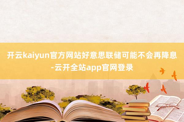 开云kaiyun官方网站好意思联储可能不会再降息-云开全站app官网登录