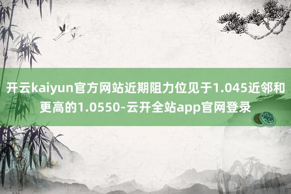 开云kaiyun官方网站近期阻力位见于1.045近邻和更高的1.0550-云开全站app官网登录