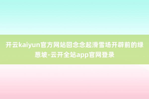 开云kaiyun官方网站　　回念念起滑雪场开辟前的绿葱坡-云开全站app官网登录