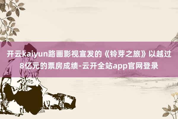 开云kaiyun路画影视宣发的《铃芽之旅》以越过8亿元的票房成绩-云开全站app官网登录