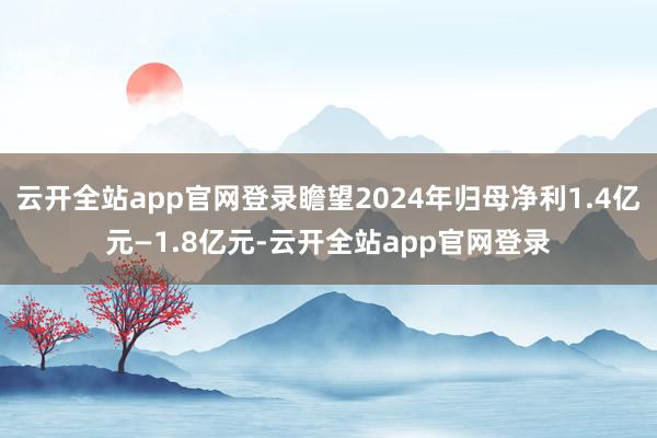 云开全站app官网登录瞻望2024年归母净利1.4亿元—1.8亿元-云开全站app官网登录