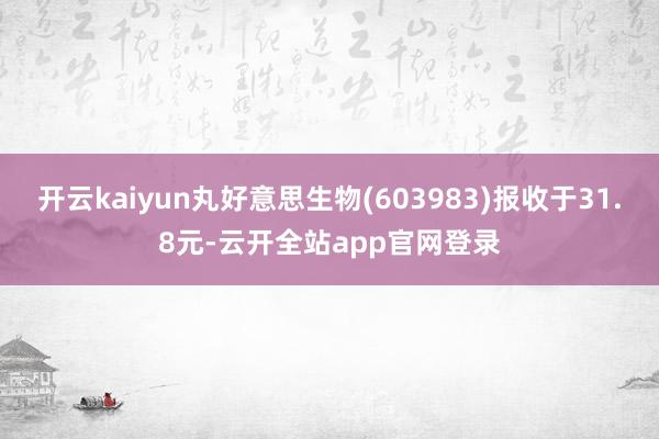 开云kaiyun丸好意思生物(603983)报收于31.8元-云开全站app官网登录