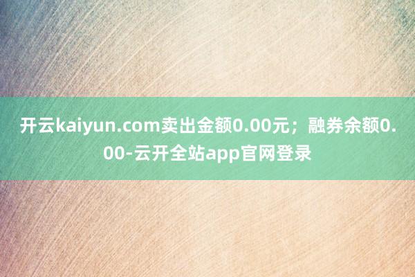 开云kaiyun.com卖出金额0.00元；融券余额0.00-云开全站app官网登录