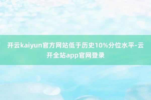 开云kaiyun官方网站低于历史10%分位水平-云开全站app官网登录