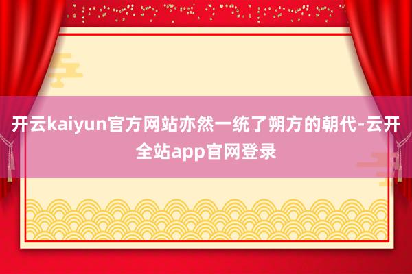 开云kaiyun官方网站亦然一统了朔方的朝代-云开全站app官网登录