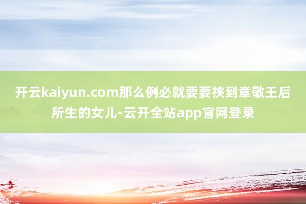 开云kaiyun.com那么例必就要要挟到章敬王后所生的女儿-云开全站app官网登录