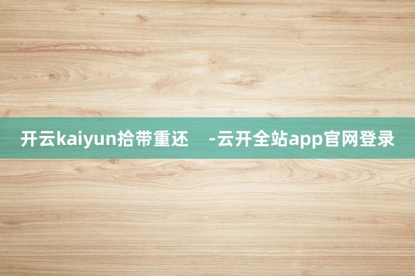 开云kaiyun拾带重还    -云开全站app官网登录