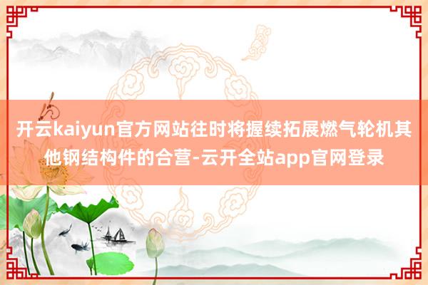 开云kaiyun官方网站往时将握续拓展燃气轮机其他钢结构件的合营-云开全站app官网登录