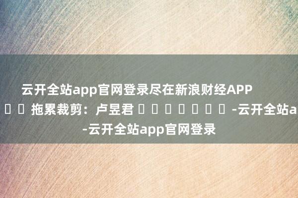 云开全站app官网登录尽在新浪财经APP            						拖累裁剪：卢昱君 							-云开全站app官网登录