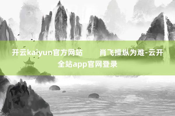 开云kaiyun官方网站        肖飞操纵为难-云开全站app官网登录