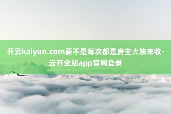 开云kaiyun.com要不是每次都是房主大姨来收-云开全站app官网登录
