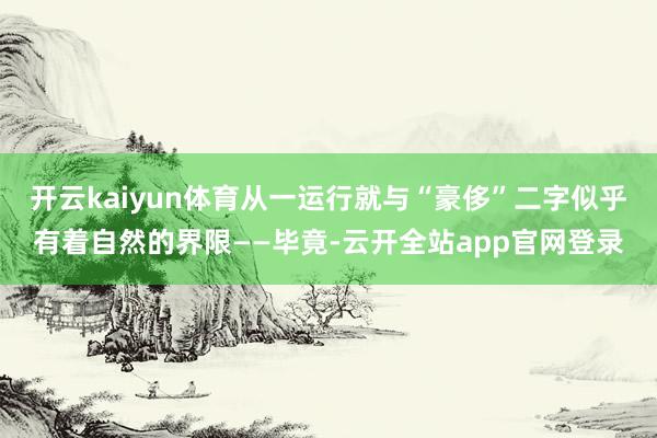开云kaiyun体育从一运行就与“豪侈”二字似乎有着自然的界限——毕竟-云开全站app官网登录