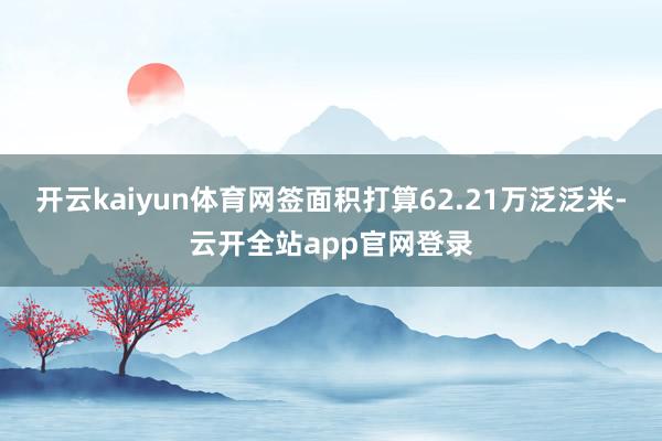 开云kaiyun体育网签面积打算62.21万泛泛米-云开全站app官网登录