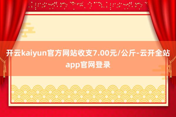 开云kaiyun官方网站收支7.00元/公斤-云开全站app官网登录