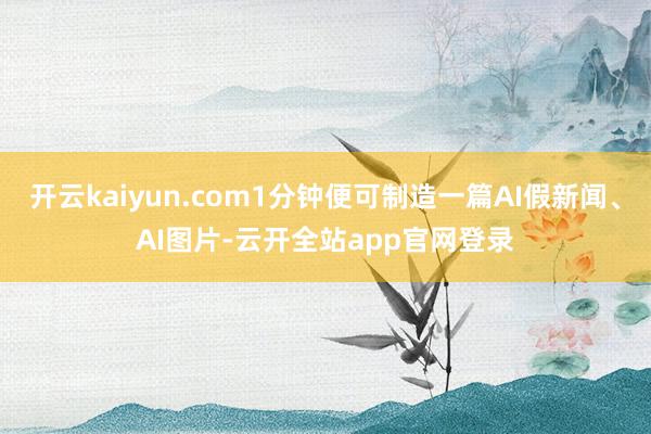 开云kaiyun.com1分钟便可制造一篇AI假新闻、AI图片-云开全站app官网登录