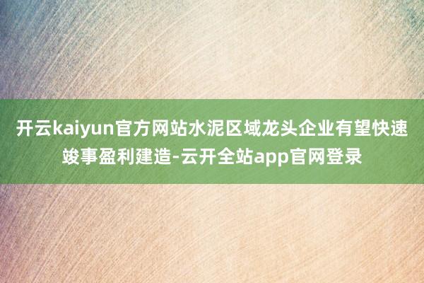 开云kaiyun官方网站水泥区域龙头企业有望快速竣事盈利建造-云开全站app官网登录