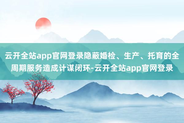 云开全站app官网登录隐蔽婚检、生产、托育的全周期服务造成计谋闭环-云开全站app官网登录
