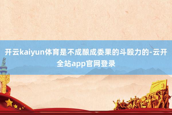 开云kaiyun体育是不成酿成委果的斗殴力的-云开全站app官网登录
